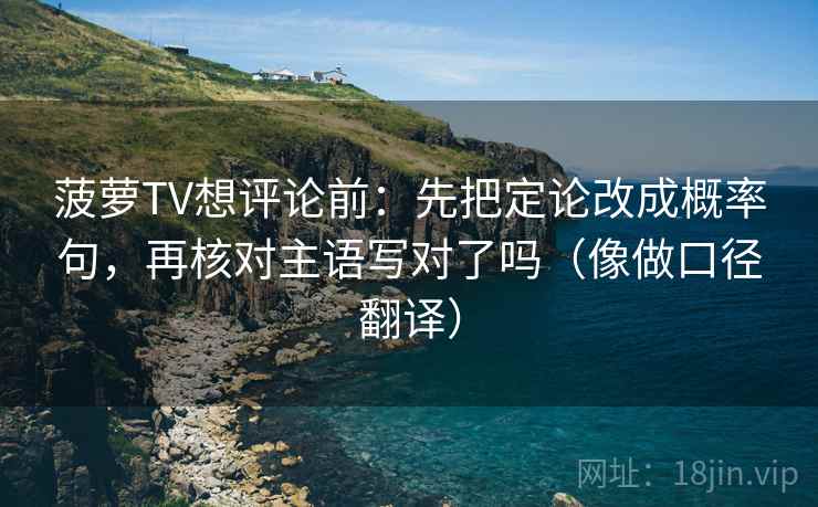 菠萝TV想评论前:先把定论改成概率句,再核对主语写对了吗(像做口径翻译) 菠萝TV想评论前:先把定论改成概率句,再核对主语写对了吗(像做口径翻译)