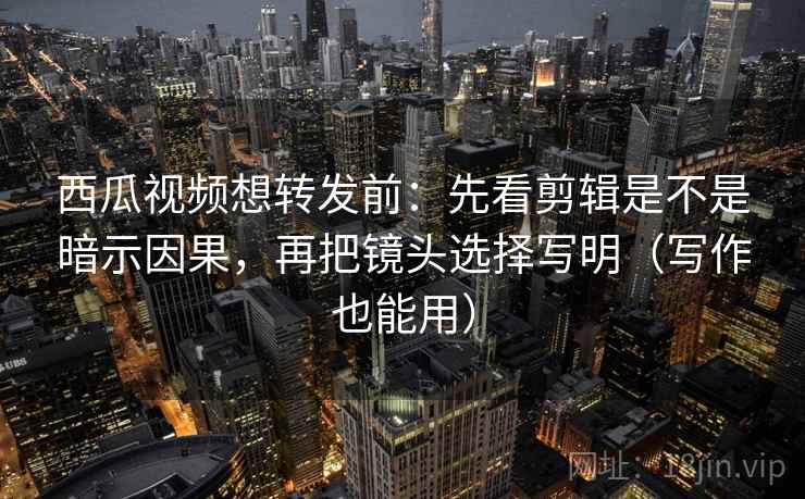 西瓜视频想转发前：先看剪辑是不是暗示因果，再把镜头选择写明（写作也能用）