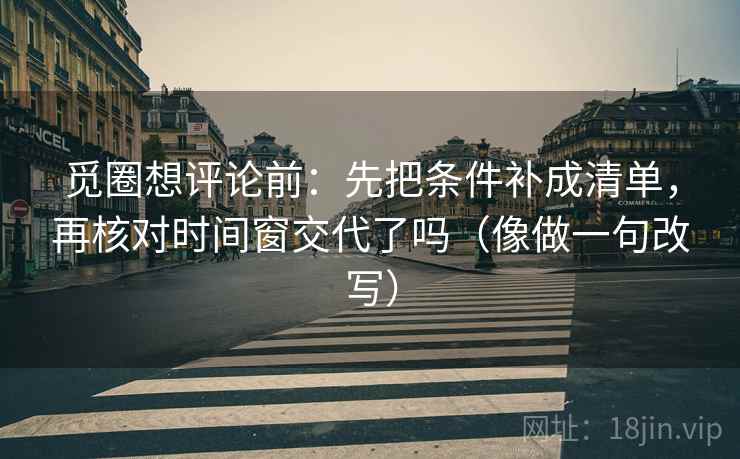 觅圈想评论前：先把条件补成清单，再核对时间窗交代了吗（像做一句改写）