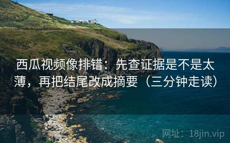 西瓜视频像排错：先查证据是不是太薄，再把结尾改成摘要（三分钟走读）