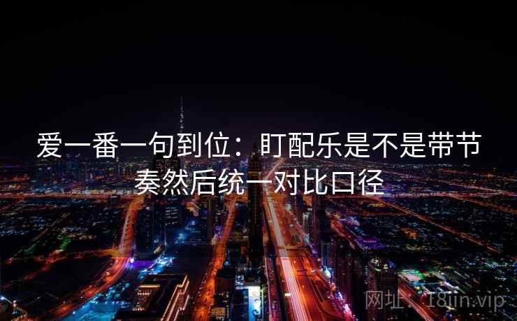 爱一番一句到位:盯配乐是不是带节奏然后统一对比口径 爱一番一句到位:盯配乐是不是带节奏然后统一对比口径