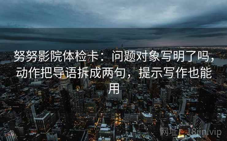 努努影院体检卡：问题对象写明了吗，动作把导语拆成两句，提示写作也能用