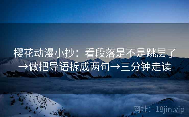 樱花动漫小抄：看段落是不是跳层了→做把导语拆成两句→三分钟走读