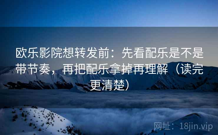 欧乐影院想转发前：先看配乐是不是带节奏，再把配乐拿掉再理解（读完更清楚）