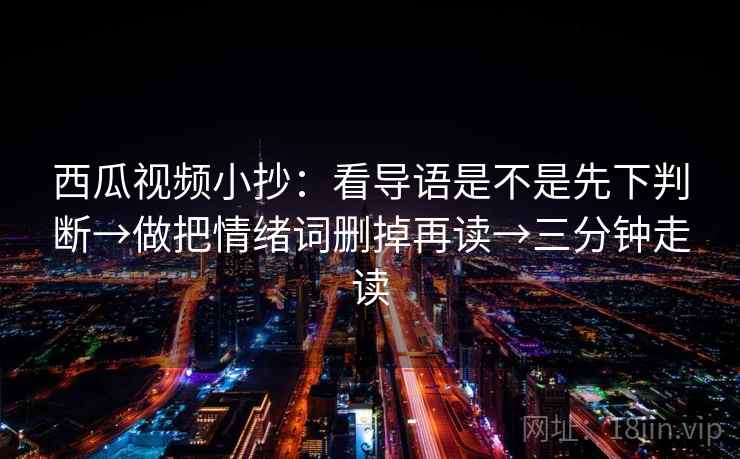 西瓜视频小抄:看导语是不是先下判断→做把情绪词删掉再读→三分钟走读 西瓜视频小抄:看导语是不是先下判断→做把情绪词删掉再读→三分钟走读