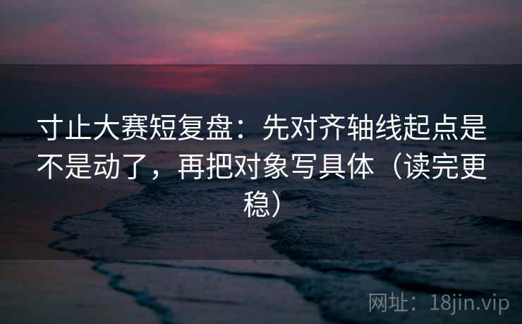 寸止大赛短复盘：先对齐轴线起点是不是动了，再把对象写具体（读完更稳）