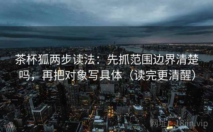 茶杯狐两步读法：先抓范围边界清楚吗，再把对象写具体（读完更清醒）
