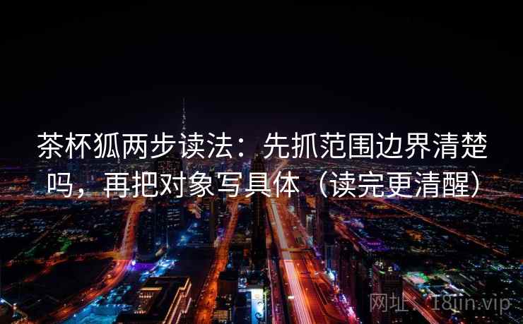 茶杯狐两步读法:先抓范围边界清楚吗,再把对象写具体(读完更清醒) 茶杯狐两步读法:先抓范围边界清楚吗,再把对象写具体(读完更清醒)