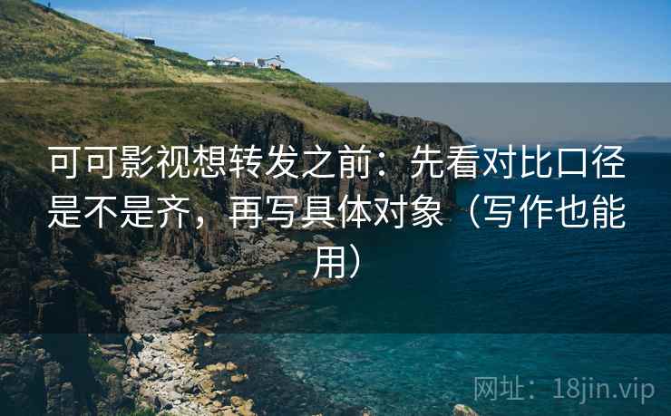可可影视想转发之前：先看对比口径是不是齐，再写具体对象（写作也能用）