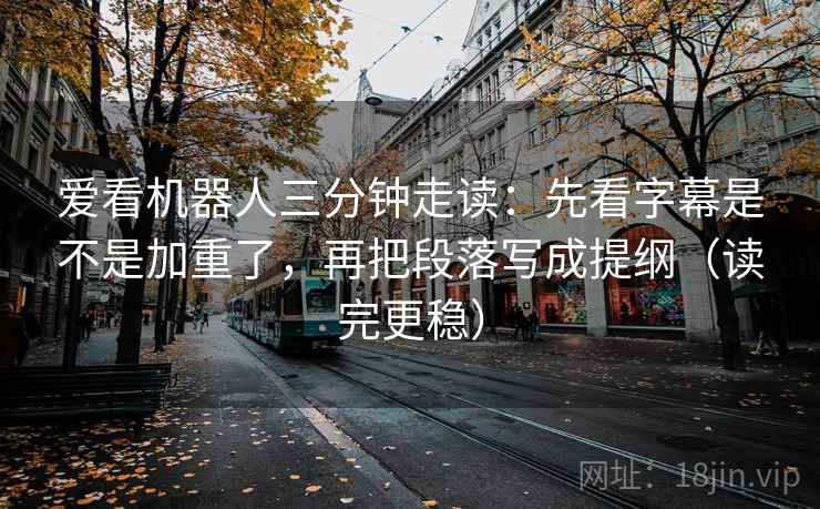 爱看机器人三分钟走读：先看字幕是不是加重了，再把段落写成提纲（读完更稳）