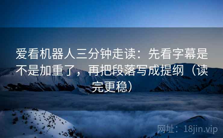 爱看机器人三分钟走读:先看字幕是不是加重了,再把段落写成提纲(读完更稳) 爱看机器人三分钟走读:先看字幕是不是加重了,再把段落写成提纲(读完更稳)