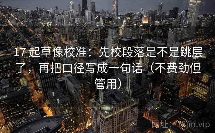 17 起草像校准：先校段落是不是跳层了，再把口径写成一句话（不费劲但管用）