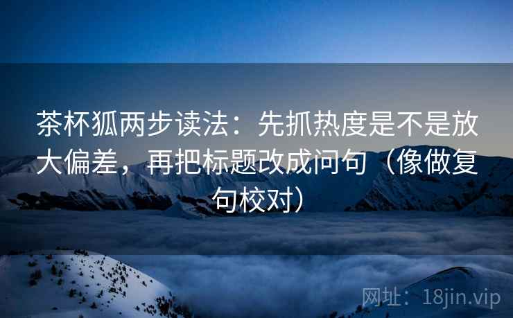 茶杯狐两步读法：先抓热度是不是放大偏差，再把标题改成问句（像做复句校对）