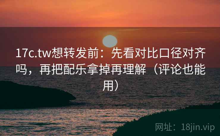 17c.tw想转发前：先看对比口径对齐吗，再把配乐拿掉再理解（评论也能用）