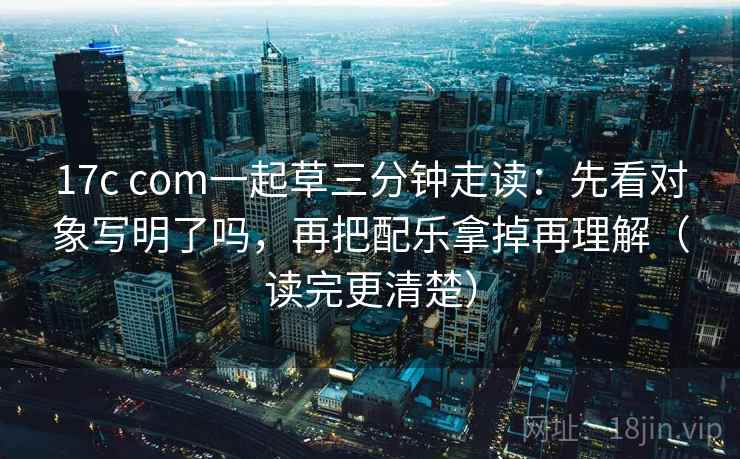 17c com一起草三分钟走读：先看对象写明了吗，再把配乐拿掉再理解（读完更清楚）