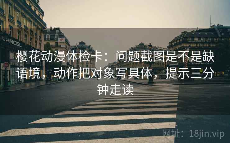 樱花动漫体检卡：问题截图是不是缺语境，动作把对象写具体，提示三分钟走读