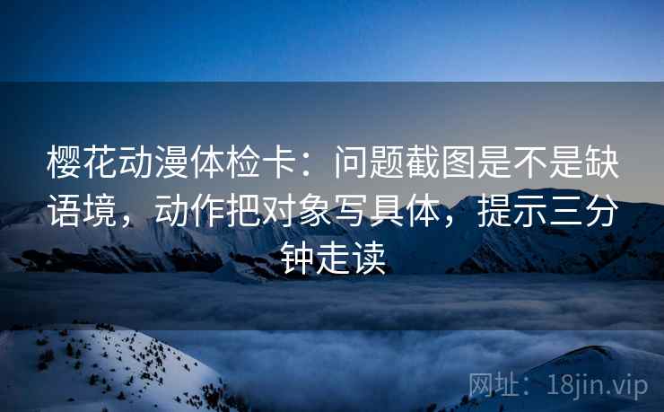 樱花动漫体检卡：问题截图是不是缺语境，动作把对象写具体，提示三分钟走读