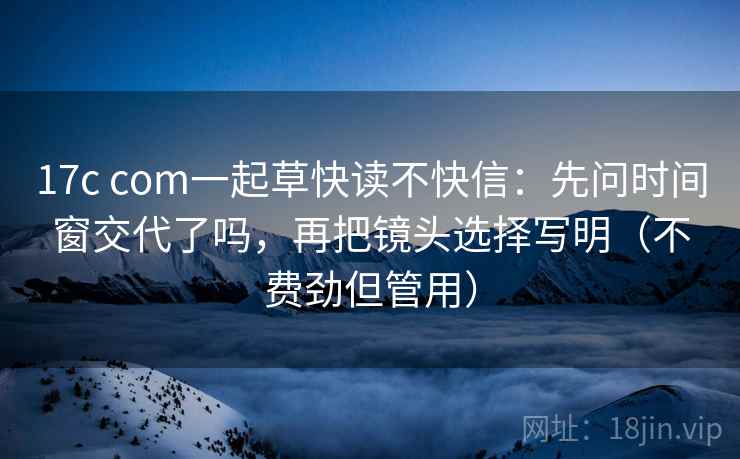 17c com一起草快读不快信：先问时间窗交代了吗，再把镜头选择写明（不费劲但管用）