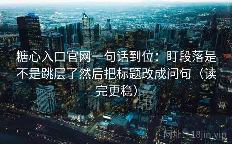 糖心入口官网一句话到位:盯段落是不是跳层了然后把标题改成问句(读完更稳) 糖心入口官网一句话到位:盯段落是不是跳层了然后把标题改成问句(读完更稳)